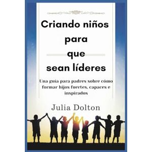 Dolton, Julia Criando niños para que sean líderes: Una guía para padres sobre cómo formar hijos fuertes, capaces e inspirados Dolton, Julia Criando niños para que sean líderes: Una guía para padres sobre cómo formar hijos fuertes, capaces e inspirados