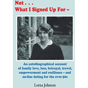 Johnson, Lorna Not What I Signed Up For: An Autobiographical Account of Family, Love, Loss, Betrayal, Travel and Resilience – and on-line dating for the over-50s Johnson, Lorna Not What I Signed Up For: An Autobiographical Account of Family, Love, Loss, Betrayal, Travel and Resilience – and on-line dating for the over-50s