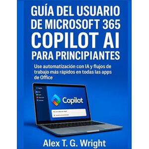 T. G. Wright, Alex GUÍA DEL USUARIO DE MICROSOFT 365 COPILOT AI PARA PRINCIPIANTES: Use automatización con IA y flujos de trabajo más rápidos en todas las apps de Office T. G. Wright, Alex GUÍA DEL USUARIO DE MICROSOFT 365 COPILOT AI PARA PRINCIPIANTES: Use automatización con IA y flujos de trabajo más rápidos en todas las apps de Office