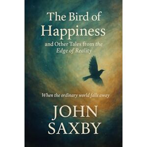 Saxby, John THE BIRD OF HAPPINESS: and Other Tales from the Edge of Reality Saxby, John THE BIRD OF HAPPINESS: and Other Tales from the Edge of Reality