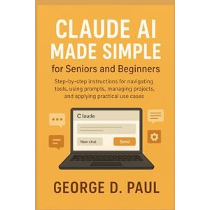D. Paul, George Claude AI Made Simple for Seniors and Beginners: Step-by-step instructions for navigating tools, using prompts, managing projects, and applying practical use cases D. Paul, George Claude AI Made Simple for Seniors and Beginners: Step-by-step instructions for navigating tools, using prompts, managing projects, and applying practical use cases