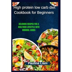 Liam, Paulina High protein low carb diet Cookbook for Beginners: Delicious Recipes for a Healthier Lifestyle with Minimal Carbs Liam, Paulina High protein low carb diet Cookbook for Beginners: Delicious Recipes for a Healthier Lifestyle with Minimal Carbs