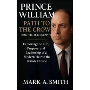 Smith, Mark A Prince William: Path to the Crown (Unofficial Biography): Exploring the Life, Purpose, and Leadership of a Modern Heir to the British Throne Smith, Mark A Prince William: Path to the Crown (Unofficial Biography): Exploring the Life, Purpose, and Leadership of a Modern Heir to the British Throne