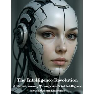 Korowajczuk, Mr Leonhard The Intelligence Revolution: A Holistic Journey Trough Artificial Intelligence for the Modern Enterprise Korowajczuk, Mr Leonhard The Intelligence Revolution: A Holistic Journey Trough Artificial Intelligence for the Modern Enterprise