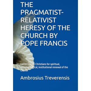 Treverensis, Ambrosius THE PRAGMATIST-RELATIVIST HERESY OF THE CHURCH BY POPE FRANCIS: Letter to true Christians for spiritual, anthropological, institutional renewal of the Church Treverensis, Ambrosius THE PRAGMATIST-RELATIVIST HERESY OF THE CHURCH BY POPE FRANCIS: Letter to true Christians for spiritual, anthropological, institutional renewal of the Church