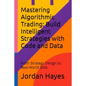 Hayes, Jordan Mastering Algorithmic Trading: Build Intelligent Strategies with Code and Data: From Strategy Design to Real-World Bots: 1 (Finance, Investment and Trading Strategies) Hayes, Jordan Mastering Algorithmic Trading: Build Intelligent Strategies with Code and Data: From Strategy Design to Real-World Bots: 1 (Finance, Investment and Trading Strategies)