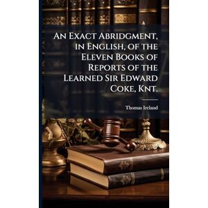 An Exact Abridgment, in English, of the Eleven Books of Reports of the Learned Sir Edward Coke, Knt. An Exact Abridgment, in English, of the Eleven Books of Reports of the Learned Sir Edward Coke, Knt.