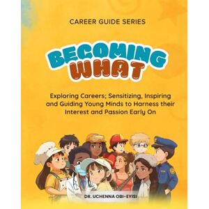 Obi-Eyisi, Dr. Uchenna Career Guide Series: BECOMING WHAT: Exploring Careers; Sensitizing, Inspiring and Guiding Young Minds to Harness their Interest and Passion Early On Obi-Eyisi, Dr. Uchenna Career Guide Series: BECOMING WHAT: Exploring Careers; Sensitizing, Inspiring and Guiding Young Minds to Harness their Interest and Passion Early On