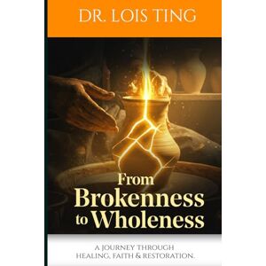 TING, DR LOIS From Brokenness to Wholeness: A JOURNEY THROUGH HEALING . FAITH & RESTORATION TING, DR LOIS From Brokenness to Wholeness: A JOURNEY THROUGH HEALING . FAITH & RESTORATION