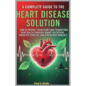 Smith, Fred S. A Complete Guide to the Heart Disease Solution: How to Protect Your Heart and Transform Your Health Through Smart Nutrition, Targeted Exercise, and a Resilient Mindset Smith, Fred S. A Complete Guide to the Heart Disease Solution: How to Protect Your Heart and Transform Your Health Through Smart Nutrition, Targeted Exercise, and a Resilient Mindset