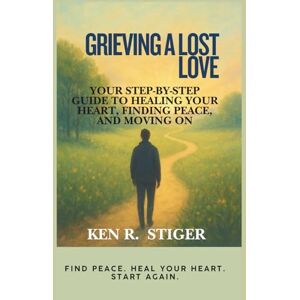 R. Stiger, Ken Grieving a Lost Love: Your Step-by-Step Guide to Healing Your Heart, Finding Peace, and Moving On R. Stiger, Ken Grieving a Lost Love: Your Step-by-Step Guide to Healing Your Heart, Finding Peace, and Moving On