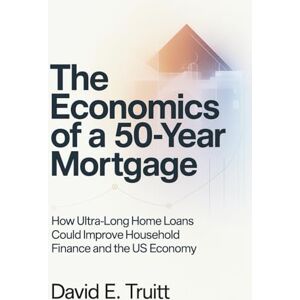 Truitt, David E. The Economics of a 50-Year Mortgage: How Ultra-Long Home Loans Could Improve Household Finance and the US Economy Truitt, David E. The Economics of a 50-Year Mortgage: How Ultra-Long Home Loans Could Improve Household Finance and the US Economy