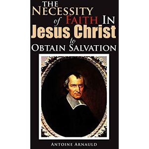 Arnauld, Antoine The Necessity Of Faith In Jesus Christ To Obtain Salvation Arnauld, Antoine The Necessity Of Faith In Jesus Christ To Obtain Salvation