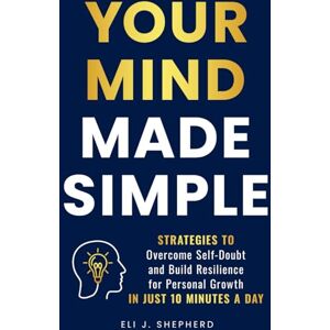 Shepherd, Eli J. Your Mind Made Simple: Strategies to Overcome Self-Doubt and Build Resilience for Personal Growth in Just 10 Minutes a Day Shepherd, Eli J. Your Mind Made Simple: Strategies to Overcome Self-Doubt and Build Resilience for Personal Growth in Just 10 Minutes a Day