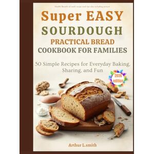 L.smith, Arthur super easy sourdough practical bread cookbook for families: 50 Simple Recipes for Everyday Baking, Sharing, and Fun L.smith, Arthur super easy sourdough practical bread cookbook for families: 50 Simple Recipes for Everyday Baking, Sharing, and Fun