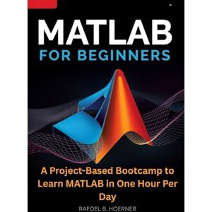 Hoerner, Rafoel B. MATLAB For Beginners: A Project-Based Bootcamp to Learn MATLAB in One Hour Per Day Hoerner, Rafoel B. MATLAB For Beginners: A Project-Based Bootcamp to Learn MATLAB in One Hour Per Day