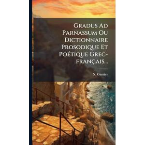 Garnier, N Gradus Ad Parnassum Ou Dictionnaire Prosodique Et PoÃ(c)tique Grec-français... Garnier, N Gradus Ad Parnassum Ou Dictionnaire Prosodique Et PoÃ(c)tique Grec-français...
