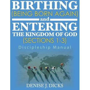 Dicks, Denise J Birthing (Being Born Again) and Entering the Kingdom of God (Sections 1-3): Discipleship Manual Dicks, Denise J Birthing (Being Born Again) and Entering the Kingdom of God (Sections 1-3): Discipleship Manual