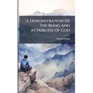 Clarke, Samuel A Demonstration Of The Being And Attributes Of God Clarke, Samuel A Demonstration Of The Being And Attributes Of God