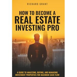 Grant, Richard How To Become A Real Estate Investing Pro: A Guide To Analyzing, Buying, And Managing Investment Properties For Maximum Cash Flow Grant, Richard How To Become A Real Estate Investing Pro: A Guide To Analyzing, Buying, And Managing Investment Properties For Maximum Cash Flow