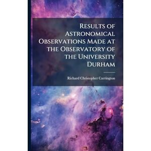 Carrington, Richard Christopher Results of Astronomical Observations Made at the Observatory of the University Durham Carrington, Richard Christopher Results of Astronomical Observations Made at the Observatory of the University Durham