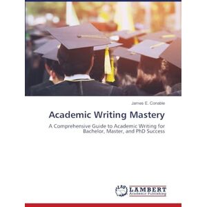 Conable, James E. Academic Writing Mastery: A Comprehensive Guide to Academic Writing for Bachelor, Master, and PhD Success Conable, James E. Academic Writing Mastery: A Comprehensive Guide to Academic Writing for Bachelor, Master, and PhD Success