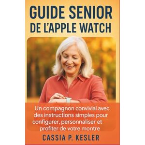 P. Kesler, Cassia Guide senior de l'Apple Watch: Un compagnon convivial avec des instructions simples pour configurer, personnaliser et profiter de votre montre P. Kesler, Cassia Guide senior de l'Apple Watch: Un compagnon convivial avec des instructions simples pour configurer, personnaliser et profiter de votre montre