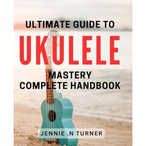 .N Turner, Jennie Ultimate Guide to Ukulele Mastery: Complete Handbook.: Unlock Your Ukulele Potential With Proven Techniques and Essential Tips .N Turner, Jennie Ultimate Guide to Ukulele Mastery: Complete Handbook.: Unlock Your Ukulele Potential With Proven Techniques and Essential Tips