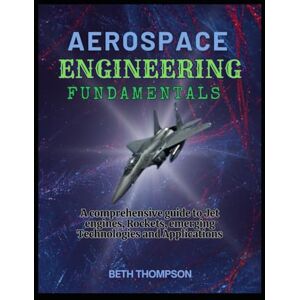 Thompson, Beth Aerospace Engineering Fundamentals: A Comprehensive Guide to Jet Engines, Rockets, Emerging Technologies and Applications Thompson, Beth Aerospace Engineering Fundamentals: A Comprehensive Guide to Jet Engines, Rockets, Emerging Technologies and Applications