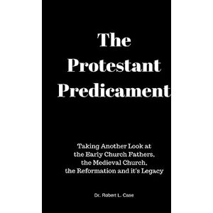 Case, Dr Robert L. The Protestant Predicament: Taking Another Look at the Early Church Fathers, the Medieval Church, the Reformation and its Legacy Case, Dr Robert L. The Protestant Predicament: Taking Another Look at the Early Church Fathers, the Medieval Church, the Reformation and its Legacy