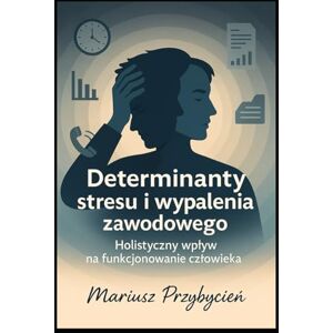 Przybycień, Pan Mariusz Determinanty Stresu i Wypalenia Zawodowego holistyczny wpływ na funkcjonowanie człowieka Przybycień, Pan Mariusz Determinanty Stresu i Wypalenia Zawodowego holistyczny wpływ na funkcjonowanie człowieka