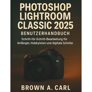 CARL, BROWN A. Photoshop Lightroom Classic 2025 Benutzerhandbuch: Schritt-für-Schritt-Bearbeitung für Anfänger, Hobbyisten und digitale Schöfer CARL, BROWN A. Photoshop Lightroom Classic 2025 Benutzerhandbuch: Schritt-für-Schritt-Bearbeitung für Anfänger, Hobbyisten und digitale Schöfer