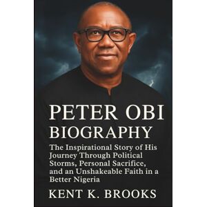 K. Brooks, Kent PETER OBI BIOGRAPHY: The Inspirational Story of His Journey Through Political Storms, Personal Sacrifice, and an Unshakeable Faith in a Better Nigeria K. Brooks, Kent PETER OBI BIOGRAPHY: The Inspirational Story of His Journey Through Political Storms, Personal Sacrifice, and an Unshakeable Faith in a Better Nigeria