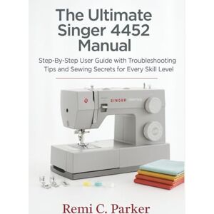 Parker, Remi C. The Ultimate Singer 4452 Manual: Step-By-Step User Guide with Troubleshooting Tips and Sewing Secrets for Every Skill Level Parker, Remi C. The Ultimate Singer 4452 Manual: Step-By-Step User Guide with Troubleshooting Tips and Sewing Secrets for Every Skill Level