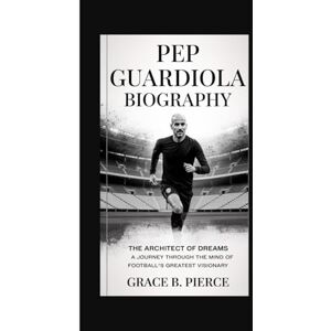 B. Pierce, Grace PEP GUARDIOLA BIOGRAPHY: The Architect of Dreams A Journey Through the Mind of Football's Greatest Visionary B. Pierce, Grace PEP GUARDIOLA BIOGRAPHY: The Architect of Dreams A Journey Through the Mind of Football's Greatest Visionary