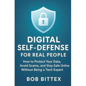 Bittex, Bob Digital Self-Defense for Real People: How to Protect Your Data, Avoid Scams, and Stay Safe Online Without Being a Tech Expert Bittex, Bob Digital Self-Defense for Real People: How to Protect Your Data, Avoid Scams, and Stay Safe Online Without Being a Tech Expert