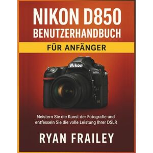 Frailey, Ryan Nikon D850 Benutzerhandbuch für Anfänger: Meistern Sie die Kunst der Fotografie und entfesseln Sie die volle Leistung Ihrer DSLR Frailey, Ryan Nikon D850 Benutzerhandbuch für Anfänger: Meistern Sie die Kunst der Fotografie und entfesseln Sie die volle Leistung Ihrer DSLR