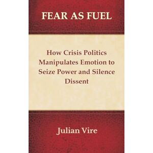 Vire, Julian Fear as Fuel: How Crisis Politics Manipulates Emotion to Seize Power and Silence Dissent Vire, Julian Fear as Fuel: How Crisis Politics Manipulates Emotion to Seize Power and Silence Dissent
