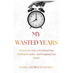George, Evang George O. MY WASTED YEARS: A Practical Guide to Breaking Delay, Building Discipline, and Designing Your Future George, Evang George O. MY WASTED YEARS: A Practical Guide to Breaking Delay, Building Discipline, and Designing Your Future