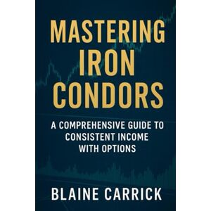 Carrick, Blaine Mastering Iron Condors: A Comprehensive Guide to Consistent Income with Options Carrick, Blaine Mastering Iron Condors: A Comprehensive Guide to Consistent Income with Options