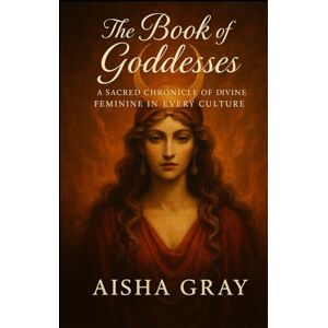 Gray, Aisha The Book of Goddesses: A Sacred Chronicle of the Divine Feminine in Every Culture Gray, Aisha The Book of Goddesses: A Sacred Chronicle of the Divine Feminine in Every Culture