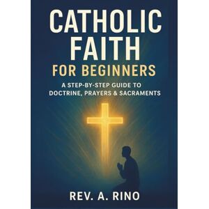 Rino, Rev .A. Catholic faith for beginners: A Step-by-Step Guide to Doctrine, Prayers & Sacraments Rino, Rev .A. Catholic faith for beginners: A Step-by-Step Guide to Doctrine, Prayers & Sacraments