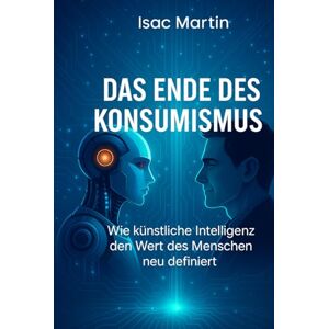 Martin, Isac Das Ende des Konsumismus: Wie künstliche Intelligenz den menschlichen Wert neu definiert Martin, Isac Das Ende des Konsumismus: Wie künstliche Intelligenz den menschlichen Wert neu definiert