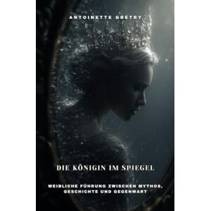 Grétry, Antoinette Die Königin im Spiegel: Weibliche Führung zwischen Mythos, Geschichte und Gegenwart Grétry, Antoinette Die Königin im Spiegel: Weibliche Führung zwischen Mythos, Geschichte und Gegenwart