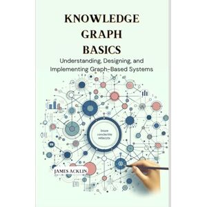 Acklin, James Knowledge Graph Basics: Understanding, Designing, and Implementing Graph-Based Systems Acklin, James Knowledge Graph Basics: Understanding, Designing, and Implementing Graph-Based Systems