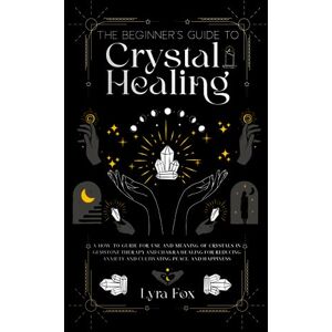 Fox, Lyra The Beginner's Guide to Crystal Healing: A How to Guide for Use and Meaning of Crystals in Gemstone Therapy and Chakra Healing for Reducing Anxiety and Cultivating Peace, and Happiness Fox, Lyra The Beginner's Guide to Crystal Healing: A How to Guide for Use and Meaning of Crystals in Gemstone Therapy and Chakra Healing for Reducing Anxiety and Cultivating Peace, and Happiness