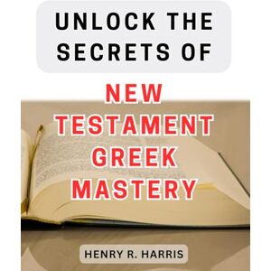 Harris, Henry R. Unlock the Secrets of New Testament Greek Mastery: Master the Ancient Language of the New Testament with These Insider Techniques Harris, Henry R. Unlock the Secrets of New Testament Greek Mastery: Master the Ancient Language of the New Testament with These Insider Techniques