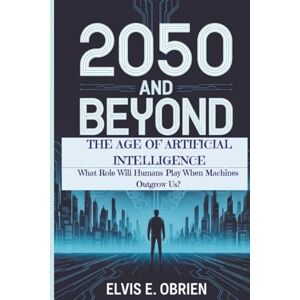 E. Obrien, Elvis 2050 AND BEYOND: THE AGE OF ARTIFICIAL INTELLIGENCE: What Role Will Humans Play When Machines Outgrow Us? E. Obrien, Elvis 2050 AND BEYOND: THE AGE OF ARTIFICIAL INTELLIGENCE: What Role Will Humans Play When Machines Outgrow Us?