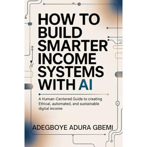 Gbemi, Adegboye Adura How to Build Smarter Income Systems With AI: A Human-Centered Guide to Creating Ethical, Automated, and Sustainable Digital Income Gbemi, Adegboye Adura How to Build Smarter Income Systems With AI: A Human-Centered Guide to Creating Ethical, Automated, and Sustainable Digital Income
