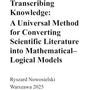Nowosielski, Ryszard Transcribing Knowledge: A Universal Method for Converting Scientific Literature into Mathematical-Logical Models Nowosielski, Ryszard Transcribing Knowledge: A Universal Method for Converting Scientific Literature into Mathematical-Logical Models